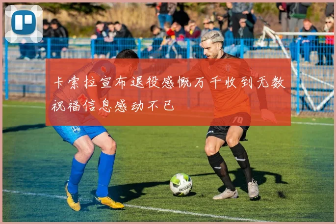 卡索拉宣布退役感慨万千收到无数祝福信息感动不已
