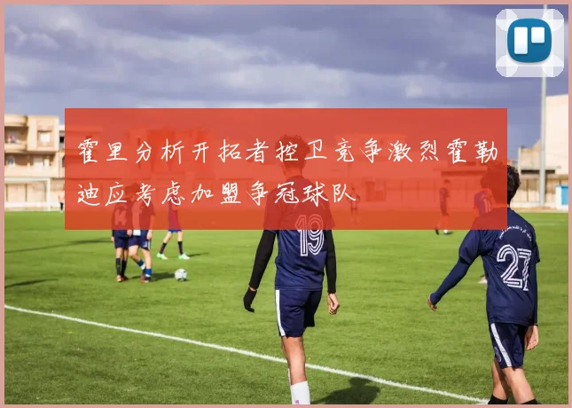 霍里分析开拓者控卫竞争激烈霍勒迪应考虑加盟争冠球队