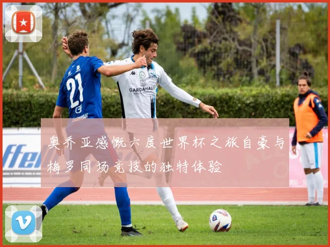 奥乔亚感慨六度世界杯之旅自豪与梅罗同场竞技的独特体验
