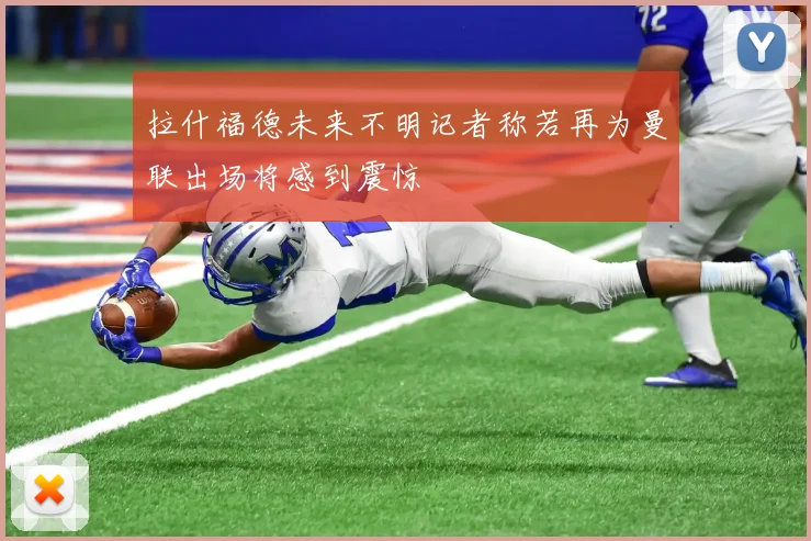 拉什福德未来不明记者称若再为曼联出场将感到震惊