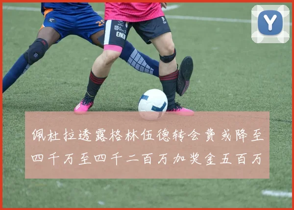 佩杜拉透露格林伍德转会费或降至四千万至四千二百万加奖金五百万至六百万