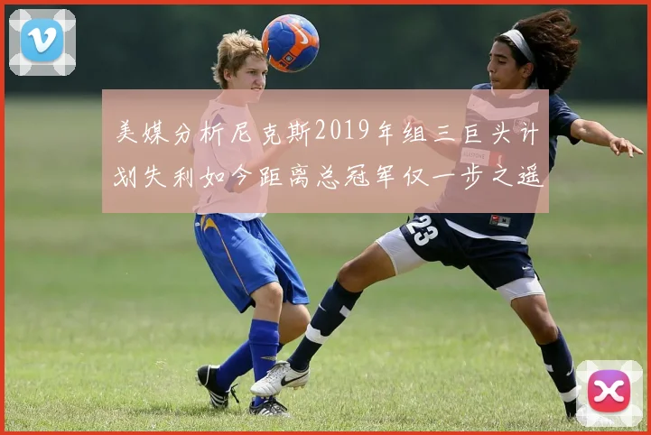 美媒分析尼克斯2019年组三巨头计划失利如今距离总冠军仅一步之遥