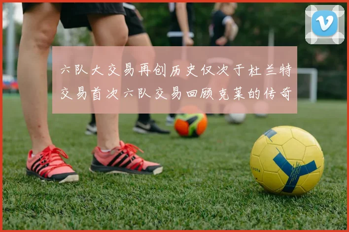 六队大交易再创历史仅次于杜兰特交易首次六队交易回顾克莱的传奇时刻