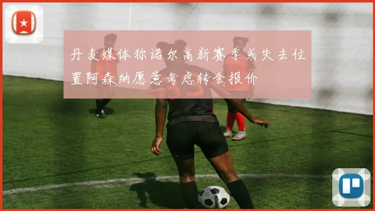 丹麦媒体称诺尔高新赛季或失去位置阿森纳愿意考虑转会报价