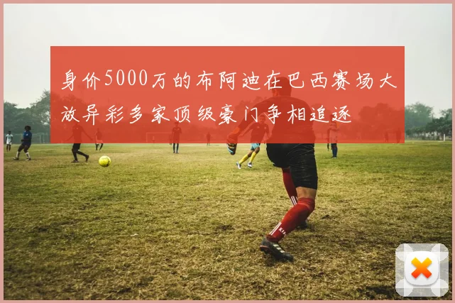 身价5000万的布阿迪在巴西赛场大放异彩多家顶级豪门争相追逐