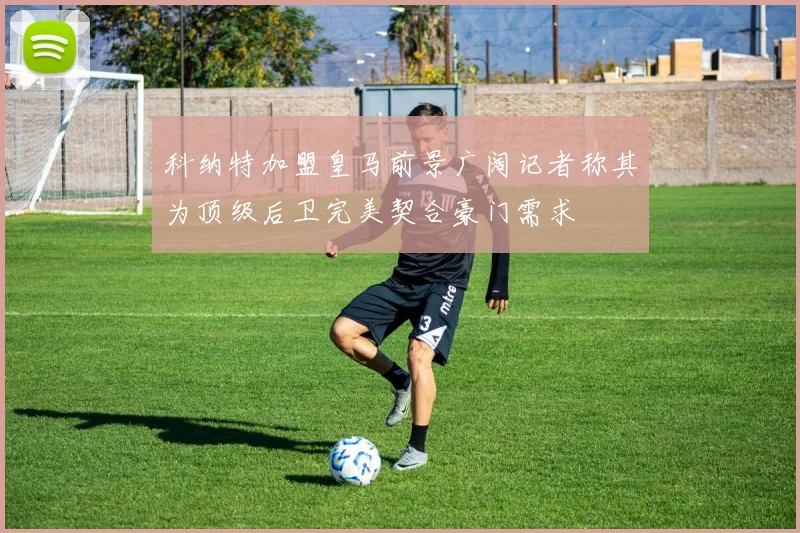 科纳特加盟皇马前景广阔记者称其为顶级后卫完美契合豪门需求