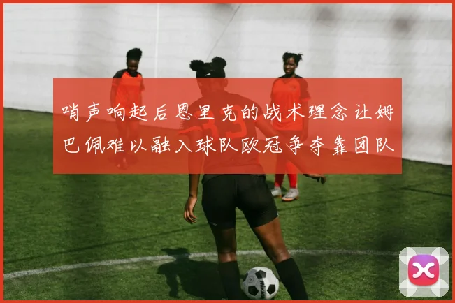 哨声响起后恩里克的战术理念让姆巴佩难以融入球队欧冠争夺靠团队配合与跑动