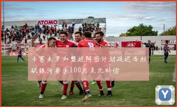 卡塞米罗加盟迈阿密计划延迟洛杉矶银河要求100万美元补偿