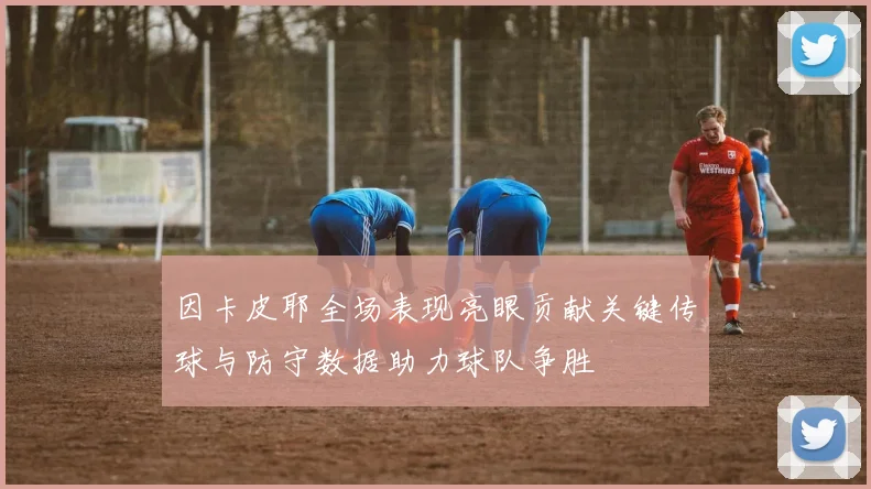 因卡皮耶全场表现亮眼贡献关键传球与防守数据助力球队争胜