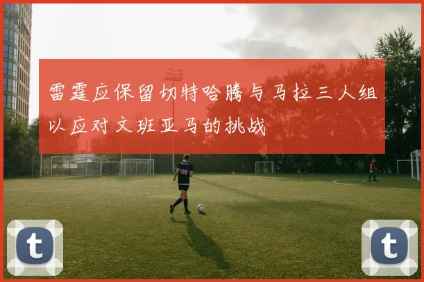 雷霆应保留切特哈腾与马拉三人组以应对文班亚马的挑战