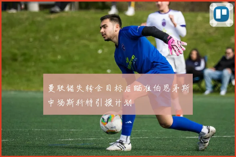 曼联错失转会目标后瞄准伯恩茅斯中场斯科特引援计划