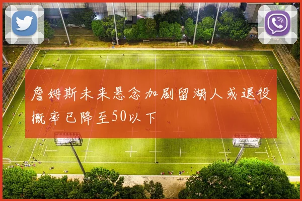 詹姆斯未来悬念加剧留湖人或退役概率已降至50以下