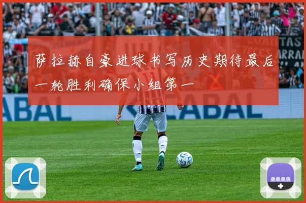 萨拉赫自豪进球书写历史期待最后一轮胜利确保小组第一