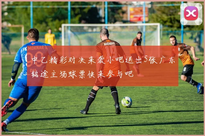中乙精彩对决来袭小吧送出5张广东铭途主场球票快来参与吧